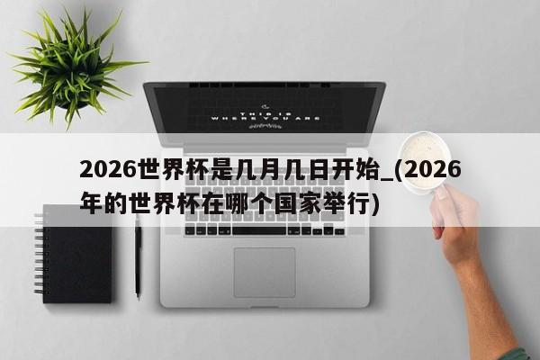 2026世界杯是几月几日开始_(2026年的世界杯在哪个国家举行)