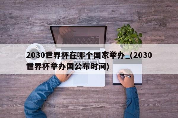 2030世界杯在哪个国家举办_(2030世界杯举办国公布时间)